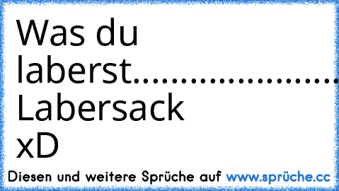 Was du laberst.......................du Labersack xD