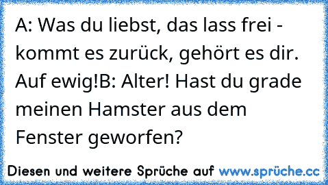 A: Was du liebst, das lass frei - kommt es zurück, gehört es dir. Auf ewig!
B: Alter! Hast du grade meinen Hamster aus dem Fenster geworfen?