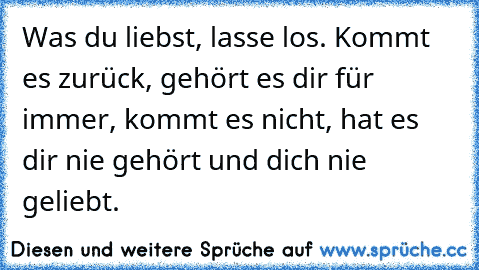 Was du liebst, lasse los. Kommt es zurück, gehört es dir für immer, kommt es nicht, hat es dir nie gehört und dich nie geliebt.