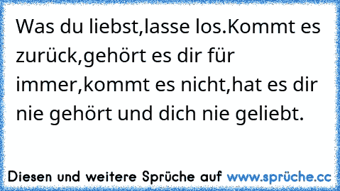 Was du liebst,lasse los.Kommt es zurück,gehört es dir für immer,kommt es nicht,hat es dir nie gehört und dich nie geliebt.