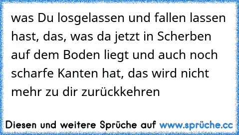 was Du losgelassen und fallen lassen hast, das, was da jetzt in Scherben auf dem Boden liegt und auch noch scharfe Kanten hat, das wird nicht mehr zu dir zurückkehren