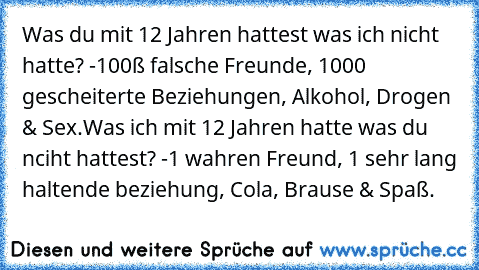 Was du mit 12 Jahren hattest was ich nicht hatte? -100ß falsche Freunde, 1000 gescheiterte Beziehungen, Alkohol, Drogen & Sex.
Was ich mit 12 Jahren hatte was du nciht hattest? -1 wahren Freund, 1 sehr lang haltende beziehung, Cola, Brause & Spaß.