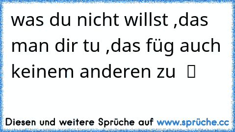 was du nicht willst ,das man dir tu ,das füg auch keinem anderen zu  ツ