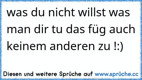 was du nicht willst was man dir tu das füg auch keinem anderen zu !:)