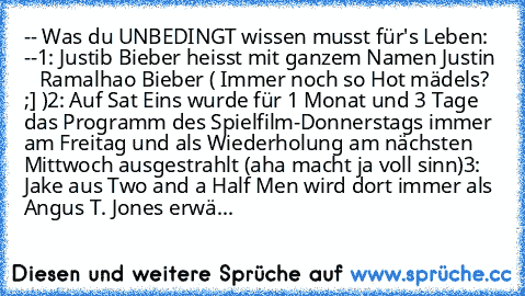 -- Was du UNBEDINGT wissen musst für's Leben: --
1: Justib Bieber heisst mit ganzem Namen Justin    Ramalhao Bieber ( Immer noch so Hot mädels? ;] )
2: Auf Sat Eins wurde für 1 Monat und 3 Tage das Programm des Spielfilm-Donnerstags immer am Freitag und als Wiederholung am nächsten Mittwoch ausgestrahlt (aha macht ja voll sinn)
3: Jake aus Two and a Half Men wird dort immer als Angus T. Jones e...