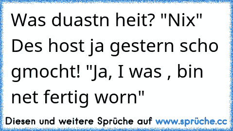 Was duast´n heit? "Nix" Des host ja gestern scho gmocht! "Ja, I was , bin net fertig worn"