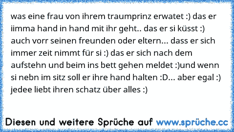 was eine frau von ihrem traumprinz erwatet :) das er iimma hand in hand mit ihr geht.. das er si küsst :) auch vorr seinen freunden oder eltern... dass er sich immer zeit nimmt für si :) das er sich nach dem aufstehn und beim ins bett gehen meldet :)
und wenn si nebn im sitz soll er ihre hand halten :D
... aber egal :) jedee liebt ihren schatz über alles :)