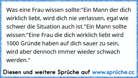 Was eine Frau wissen sollte:"Ein Mann der dich wirklich liebt, wird dich nie verlassen, egal wie schwer die Situation auch ist.
"Ein Mann sollte wissen:"Eine Frau die dich wirklich liebt wird 1000 Gründe haben auf dich sauer zu sein, wird aber dennoch immer wieder schwach werden."