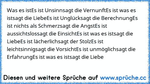 Was es ist
Es ist Unsinn
sagt die Vernunft
Es ist was es ist
sagt die Liebe
Es ist Unglück
sagt die Berechnung
Es ist nichts als Schmerz
sagt die Angst
Es ist aussichtslos
sagt die Einsicht
Es ist was es ist
sagt die Liebe
Es ist lächerlich
sagt der Stolz
Es ist leichtsinnig
sagt die Vorsicht
Es ist unmöglich
sagt die Erfahrung
Es ist was es ist
sagt die Liebe