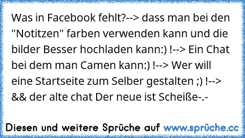 Was in Facebook fehlt?
--> dass man bei den "Notitzen" farben verwenden kann und die bilder Besser hochladen kann:) !
--> Ein Chat bei dem man Camen kann:) !
--> Wer will eine Startseite zum Selber gestalten ;) !
--> && der alte chat♥ Der neue ist Scheiße-.-