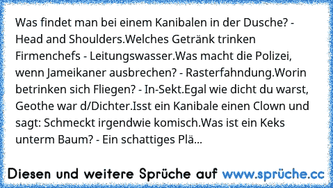 Was findet man bei einem Kanibalen in der Dusche? - Head and Shoulders.Welches Getränk trinken Firmenchefs - Leitungswasser.
Was macht die Polizei, wenn Jameikaner ausbrechen? - Rasterfahndung.
Worin betrinken sich Fliegen? - In-Sekt.
Egal wie dicht du warst, Geothe war d/Dichter.
Isst ein Kanibale einen Clown und sagt: Schmeckt irgendwie komisch.
Was ist ein Keks unterm Baum? - Ein schattiges ...