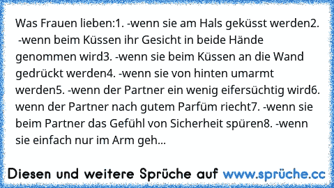 Was Frauen lieben:
1. -wenn sie am Hals geküsst werden
2.  -wenn beim Küssen ihr Gesicht in beide Hände genommen wird
3. -wenn sie beim Küssen an die Wand gedrückt werden
4. -wenn sie von hinten umarmt werden
5. -wenn der Partner ein wenig eifersüchtig wird
6. wenn der Partner nach gutem Parfüm riecht
7. -wenn sie beim Partner das Gefühl von Sicherheit spüren
8. -wenn sie einfach nur im Arm geh...