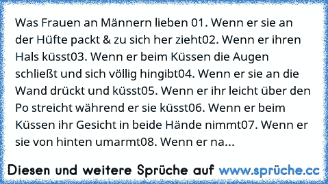 Was Frauen an Männern lieben ♥
01. Wenn er sie an der Hüfte packt & zu sich her zieht
02. Wenn er ihren Hals küsst
03. Wenn er beim Küssen die Augen schließt und sich völlig hingibt
04. Wenn er sie an die Wand drückt und küsst
05. Wenn er ihr leicht über den Po streicht während er sie küsst
06. Wenn er beim Küssen ihr Gesicht in beide Hände nimmt
07. Wenn er sie von hinten umarmt
08. Wenn er na...