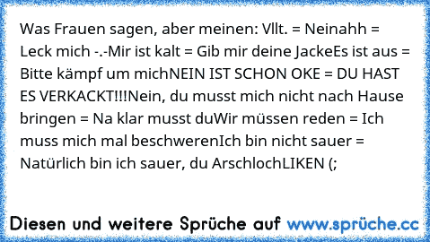 Was Frauen sagen, aber meinen: 
Vllt. = Nein
ahh = Leck mich -.-
Mir ist kalt = Gib mir deine Jacke
Es ist aus = Bitte kämpf um mich
NEIN IST SCHON OKE = DU HAST ES VERKACKT!!!
Nein, du musst mich nicht nach Hause bringen = Na klar musst du
Wir müssen reden = Ich muss mich mal beschweren
Ich bin nicht sauer = Natürlich bin ich sauer, du Arschloch
LIKEN (;