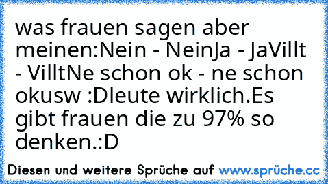 was frauen sagen aber meinen:
Nein - Nein
Ja - Ja
Villt - Villt
Ne schon ok - ne schon ok
usw :D
leute wirklich.Es gibt frauen die zu 97% so denken.
:D