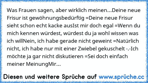 Was Frauen sagen, aber wirklich meinen...
Deine neue Frisur ist gewöhnungsbedürftig
 =
Deine neue Frisur sieht schon echt kacke aus
Ist mir doch egal
 =
Wenn du mich kennen würdest, würdest du ja wohl wissen was ich will
Nein, ich habe gerade nicht geweint
 =
Natürlich nicht, ich habe nur mit einer Zwiebel gekuschelt -.-
Ich möchte ja gar nicht diskutieren
 =
Sei doch einfach meiner Meinung
Mir...