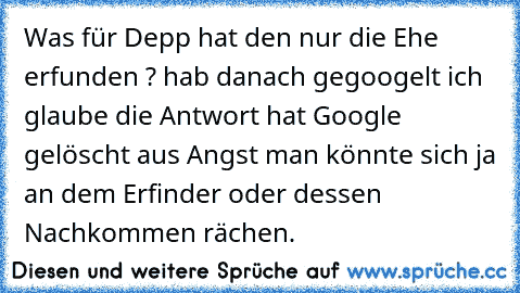 Was für Depp hat den nur die Ehe erfunden ? hab danach gegoogelt ich glaube die Antwort hat Google gelöscht aus Angst man könnte sich ja an dem Erfinder oder dessen Nachkommen rächen.