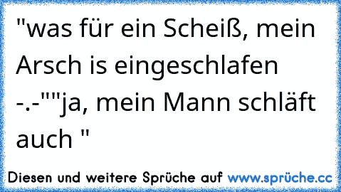 "was für ein Scheiß, mein Arsch is eingeschlafen -.-"
"ja, mein Mann schläft auch "