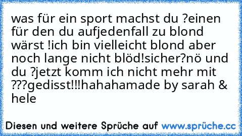 was für ein sport machst du ?
einen für den du aufjedenfall zu blond wärst !
ich bin vielleicht blond aber noch lange nicht blöd!
sicher?
nö und du ?
jetzt komm ich nicht mehr mit ???
gedisst!!!
hahaha
made by sarah & hele