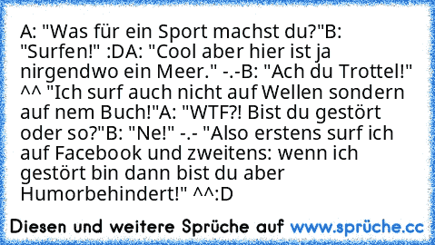 A: "Was für ein Sport machst du?"
B: "Surfen!" :D
A: "Cool aber hier ist ja nirgendwo ein Meer." -.-
B: "Ach du Trottel!" ^^ "Ich surf auch nicht auf Wellen sondern auf nem Buch!"
A: "WTF?! Bist du gestört oder so?"
B: "Ne!" -.- "Also erstens surf ich auf Facebook und zweitens: wenn ich gestört bin dann bist du aber Humorbehindert!" ^^
:D