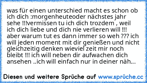 was für einen unterschied macht es schon ob ich dich :
morgen
heute
oder nächstes jahr sehe !!!
vermissen tu ich dich trozdem , weil ich dich liebe und dich nie verlieren will !!! aber warum tut es dann immer so weh ??? ich will jeden moment mit dir genießen und nicht gleichzeitig denken wieviel zeit mir noch bleibt !!! ich will neben dir aufwachen dich ansehen ..ich will einfach nur in deiner näh...