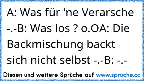 A: Was für 'ne Verarsche -.-
B: Was los ? o.O
A: Die Backmischung backt sich nicht selbst -.-
B: -.-