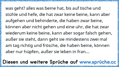 was geht?
 alles was beine hat, bis auf tische und stühle und hefe, die hat zwar keine beine, kann aber aufgehen und behinderte, die haben zwar beine, können aber nicht gehen und eine uhr, die hat zwar wiederum keine beine, kann aber sogar falsch gehen, außer sie steht, dann geht sie mindestens zwei mal am tag richtig und frösche, die haben beine, können aber nur hüpfen, außer sie leben in frankre...