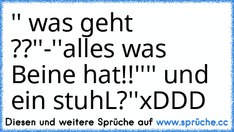 '' was geht ??''
-''alles was Beine hat!!''
'' und ein stuhL?''
xDDD