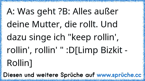 A: Was geht ?
B: Alles außer deine Mutter, die rollt. Und dazu singe ich "keep rollin', rollin', rollin' " :D
[Limp Bizkit - Rollin]