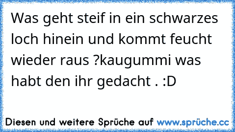 Was geht steif in ein schwarzes loch hinein und kommt feucht wieder raus ?
kaugummi was habt den ihr gedacht . :D