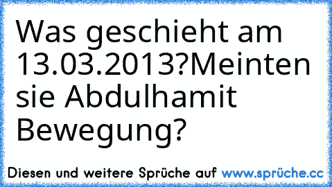 Was geschieht am 13.03.2013?
Meinten sie Abdulhamit Bewegung?