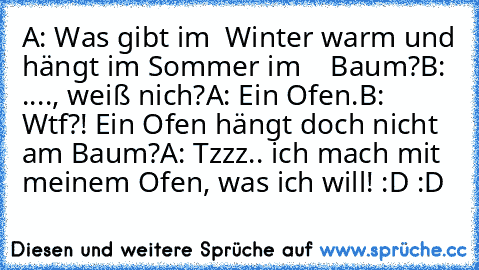 A: Was gibt im  Winter warm und hängt im Sommer im    Baum?
B: ...., weiß nich?
A: Ein Ofen.
B: Wtf?! Ein Ofen hängt doch nicht am Baum?
A: Tzzz.. ich mach mit meinem Ofen, was ich will! :D :D