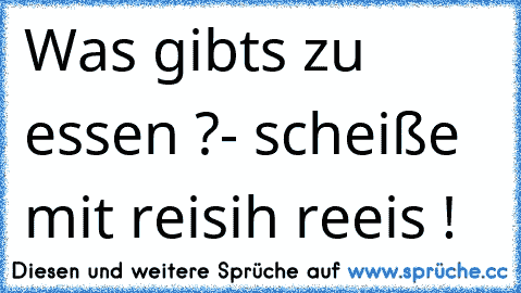 Was gibts zu essen ?
- scheiße mit reis
ih reeis !