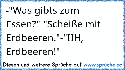 -"Was gibts zum Essen?"
-"Scheiße mit Erdbeeren."
-"IIH, Erdbeeren!"