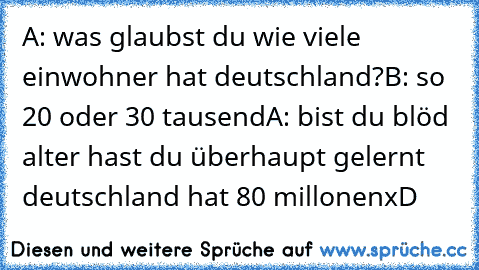 A: was glaubst du wie viele einwohner hat deutschland?
B: so 20 oder 30 tausend
A: bist du blöd alter hast du überhaupt gelernt deutschland hat 80 millonen
xD