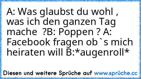 A: Was glaubst du wohl , was ich den ganzen Tag mache  ?
B: Poppen ? 
A: Facebook fragen ob`s mich heiraten will 
B:*augenroll*