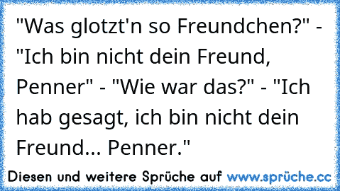 "Was glotzt'n so Freundchen?" - "Ich bin nicht dein Freund, Penner" - "Wie war das?" - "Ich hab gesagt, ich bin nicht dein Freund... Penner."