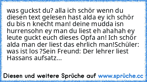 was guckst du? alla ich schör wenn du diesen text gelesen hast alda ey ich schör du bis n knecht man! deine mudda isn hurrensohn ey man du liest eh ahahah ey leute guckt euch dieses Opfa an! Ich schör alda man der liest das ehrlich man!
Schüler: was ist los ?
Sein Freund: Der lehrer liest Hassans aufsatz...