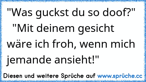 "Was guckst du so doof?"    "Mit deinem gesicht wäre ich froh, wenn mich jemande ansieht!"