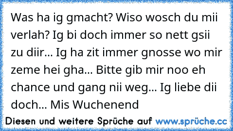 Was ha ig gmacht? Wiso wosch du mii verlah? Ig bi doch immer so nett gsii zu diir... Ig ha zit immer gnosse wo mir zeme hei gha... Bitte gib mir noo eh chance und gang nii weg... Ig liebe dii doch... Mis Wuchenend ♥