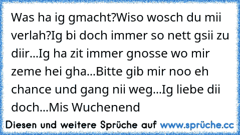 Was ha ig gmacht?
Wiso wosch du mii verlah?
Ig bi doch immer so nett gsii zu diir...
Ig ha zit immer gnosse wo mir zeme hei gha...
Bitte gib mir noo eh chance und gang nii weg...
Ig liebe dii doch...
Mis Wuchenend 