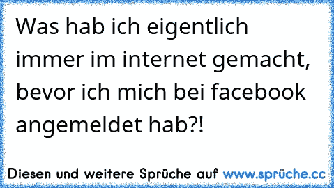 Was hab ich eigentlich immer im internet gemacht, bevor ich mich bei facebook angemeldet hab?!