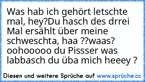 Was hab ich gehört letschte mal, hey?
Du hasch des drrei Mal ersählt über meine schweschta, haa ??
waas? oohooooo du Pissser was labbasch du üba mich heeey ?