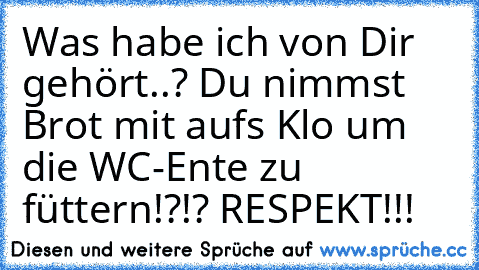 Was habe ich von Dir gehört..? Du nimmst Brot mit auf´s Klo um die WC-Ente zu füttern!?!? RESPEKT!!!