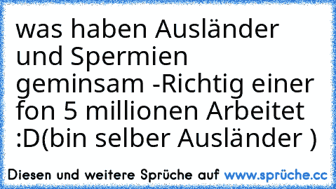 was haben Ausländer und Spermien geminsam 
-Richtig einer fon 5 millionen Arbeitet :D
(bin selber Ausländer )