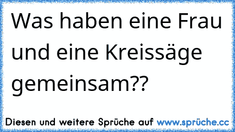 Was haben eine Frau und eine Kreissäge gemeinsam??