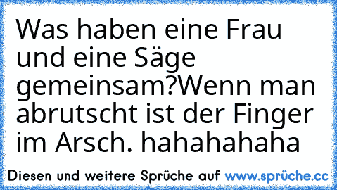 Was haben eine Frau und eine Säge gemeinsam?
Wenn man abrutscht ist der Finger im Arsch. hahahahaha