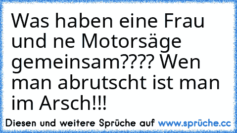 Was haben eine Frau und ne Motorsäge gemeinsam???? Wen man abrutscht ist man im Arsch!!!