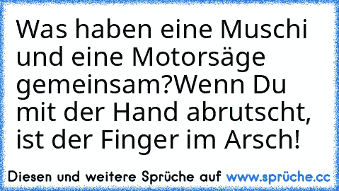 Was haben eine Muschi und eine Motorsäge gemeinsam?
Wenn Du mit der Hand abrutscht, ist der Finger im Arsch!