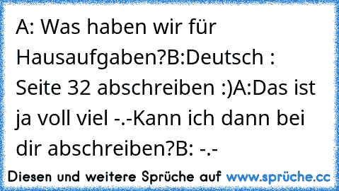 A: Was haben wir für Hausaufgaben?
B:Deutsch : Seite 32 abschreiben :)
A:Das ist ja voll viel -.-
Kann ich dann bei dir abschreiben?
B: -.-